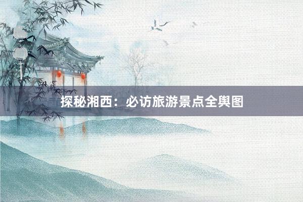 探秘湘西：必访旅游景点全舆图