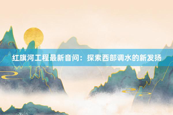 红旗河工程最新音问：探索西部调水的新发扬