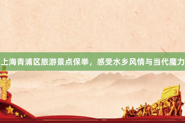 上海青浦区旅游景点保举，感受水乡风情与当代魔力