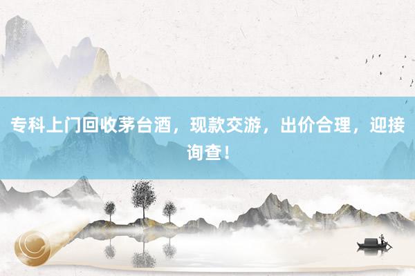 专科上门回收茅台酒，现款交游，出价合理，迎接询查！
